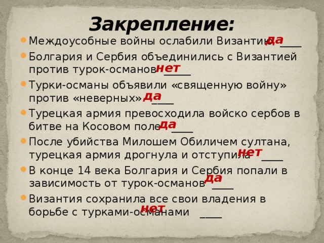 Закрепление: да Междоусобные войны ослабили Византию ____ Болгария и Сербия объединились с Византией против турок-османов _____ Турки-османы объявили «священную войну» против «неверных» ____ Турецкая армия превосходила войско сербов в битве на Косовом поле ____ После убийства Милошем Обиличем султана, турецкая армия дрогнула и отступила ____ В конце 14 века Болгария и Сербия попали в зависимость от турок-османов ____ Византия сохранила все свои владения в борьбе с турками-османами ____ нет да да нет да нет