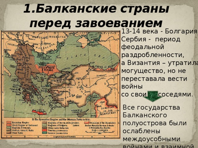 1.Балканские страны перед завоеванием 13-14 века - Болгария и Сербия - период феодальной раздробленности, а Византия – утратила могущество, но не переставала вести войны со своими соседями. Все государства Балканского полуострова были ослаблены междоусобными войнами и взаимной враждой.