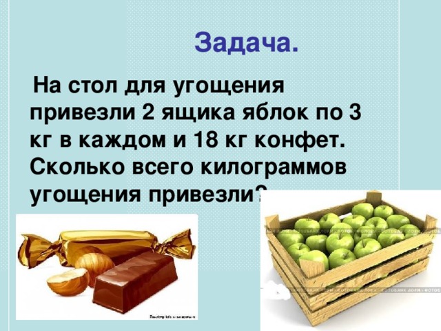 Задача.  На стол для угощения привезли 2 ящика яблок по 3 кг в каждом и 18 кг конфет. Сколько всего килограммов угощения привезли?