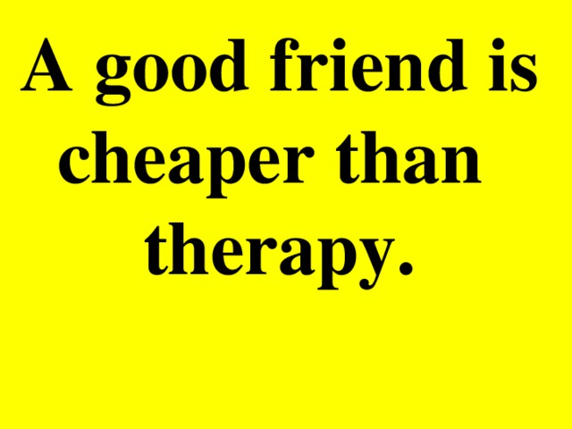 A good friend is cheaper than therapy.