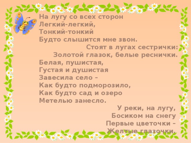 На лугу со всех сторон Легкий-легкий, Тонкий-тонкий Будто слышится мне звон. Стоят в лугах сестрички: Золотой глазок, белые реснички. Белая, пушистая, Густая и душистая Завесила село – Как будто подморозило, Как будто сад и озеро Метелью занесло. У реки, на лугу, Босиком на снегу Первые цветочки – Желтые глазочки.