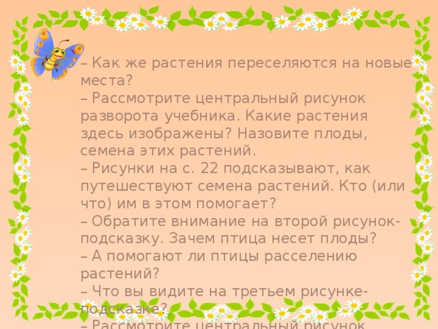 – Как же растения переселяются на новые места? – Рассмотрите центральный рисунок разворота учебника. Какие растения здесь изображены? Назовите плоды, семена этих растений. – Рисунки на с. 22 подсказывают, как путешествуют семена растений. Кто (или что) им в этом помогает? – Обратите внимание на второй рисунок-подсказку. Зачем птица несет плоды? – А помогают ли птицы расселению растений? – Что вы видите на третьем рисунке-подсказке? – Рассмотрите центральный рисунок разворота учебника (с. 22–23). Как вы думаете, почему здесь изображен ручей?