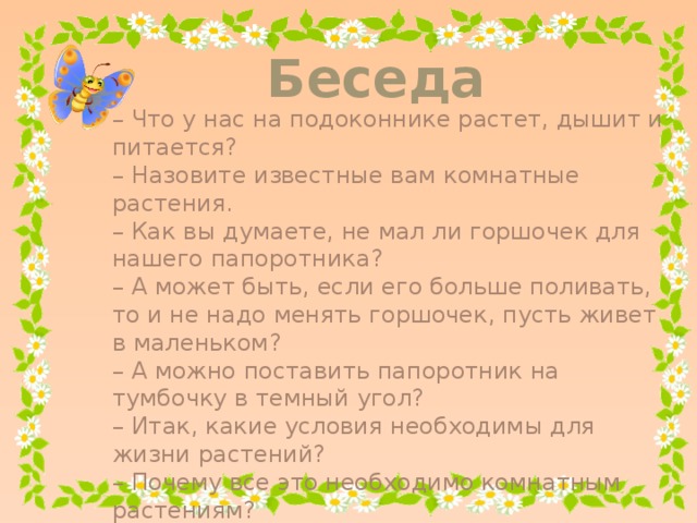 Беседа – Что у нас на подоконнике растет, дышит и питается? – Назовите известные вам комнатные растения. – Как вы думаете, не мал ли горшочек для нашего папоротника? – А может быть, если его больше поливать, то и не надо менять горшочек, пусть живет в маленьком? – А можно поставить папоротник на тумбочку в темный угол? – Итак, какие условия необходимы для жизни растений? – Почему все это необходимо комнатным растениям? – К какой природе относятся комнатные растения?