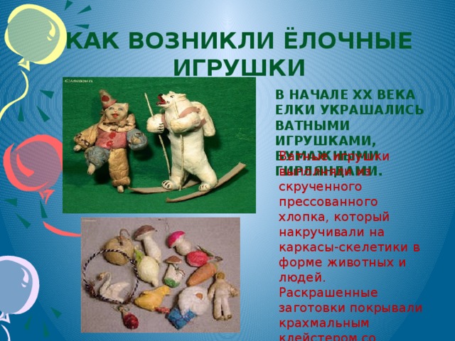 Как возникли ёлочные игрушки В начале XX века елки украшались ватными игрушками, бумажными гирляндами. Ватные игрушки выполняли из скрученного прессованного хлопка, который накручивали на каркасы-скелетики в форме животных и людей. Раскрашенные заготовки покрывали крахмальным клейстером со слюдой, отчего они становились жесткими и чуть блестели.