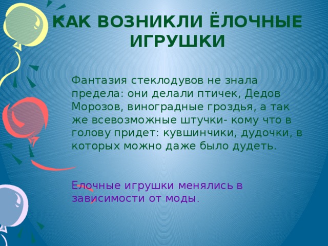 Как возникли ёлочные игрушки Фантазия стеклодувов не знала предела: они делали птичек, Дедов Морозов, виноградные гроздья, а так же всевозможные штучки- кому что в голову придет: кувшинчики, дудочки, в которых можно даже было дудеть. Елочные игрушки менялись в зависимости от моды .