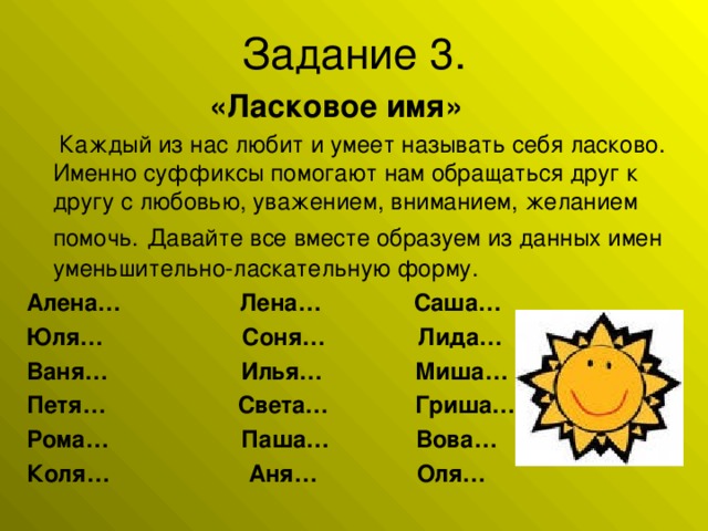 «Ласковое имя»  Каждый из нас любит и умеет называть себя ласково. Именно суффиксы помогают нам обращаться друг к другу с любовью, уважением, вниманием, желанием помочь. Давайте все вместе образуем из данных имен уменьшительно-ласкательную форму. Алена… Лена… Саша… Юля… Соня… Лида… Ваня… Илья… Миша… Петя… Света… Гриша… Рома… Паша… Вова… Коля… Аня… Оля…