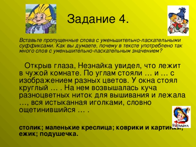 Вставьте пропущенные слова с уменьшительно-ласкательными суффиксами. Как вы думаете, почему в тексте употреблено так много слов с уменьшительно-ласкательным значением?   Открыв глаза, Незнайка увидел, что лежит в чужой комнате. По углам стояли … и … с изображением разных цветов. У окна стоял круглый … . На нем возвышалась куча разноцветных ниток для вышивания и лежала …, вся истыканная иголками, словно ощетинившийся … .  столик; маленькие креслица; коврики и картинки; ежик; подушечка.