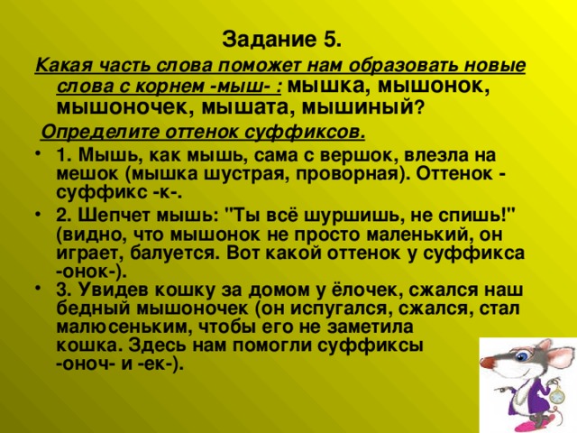 Задание 5. Какая часть слова поможет нам образовать новые слова с корнем -мыш- :  мышка, мышонок, мышоночек, мышата, мышиный ?   Определите оттенок суффиксов. 1. Мышь, как мышь, сама с вершок, влезла на мешок (мышка шустрая, проворная). Оттенок - суффикс -к-. 2. Шепчет мышь: 