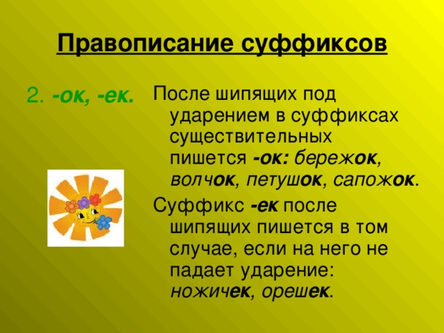 Правописание суффиксов После шипящих под ударением в суффиксах существительных пишется  -ок:   береж ок , волч ок , петуш ок , сапож ок . Суффикс  -ек  после шипящих пишется в том случае, если на него не падает ударение: ножич ек , ореш ек . 2.  -ок, -ек.