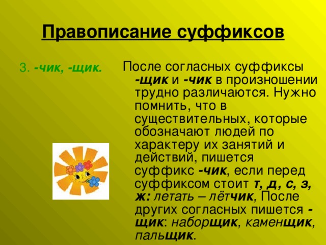 Правописание суффиксов После согласных суффиксы -щик  и  -чик  в произношении трудно различаются. Нужно помнить, что в существительных, которые обозначают людей по характеру их занятий и действий, пишется суффикс  -чик , если перед суффиксом стоит  т, д, с, з, ж:   летать – лёт чик , После других согласных пишется  -щик : набор щик , камен щик , паль щик . 3.  -чик, -щик.