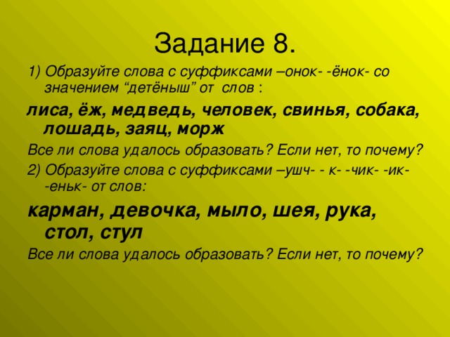 1) Образуйте слова с суффиксами –онок- -ёнок- со значением “детёныш” от слов : лиса, ёж, медведь, человек, свинья, собака, лошадь, заяц, морж  Все ли слова удалось образовать? Если нет, то почему? 2) Образуйте слова с суффиксами –ушч- - к- -чик- -ик- -еньк- от слов: карман, девочка, мыло, шея, рука, стол, стул Все ли слова удалось образовать? Если нет, то почему?