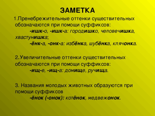 ЗАМЕТКА  1.Пренебрежительные оттенки существительных обозначаются при помощи суффиксов:             -ишк- о,  -ишк- а: город ишк о, человеч ишк а, хвастун ишк а ;             -ёнк- а,  -онк- а: изб ёнк а, шуб ёнк а, кляч онк а .   2 . Увеличительные оттенки существительных обозначаются при помощи суффиксов:             -ищ- е,  -ищ- а: дом ищ е, руч ищ а .  3. Названия молодых животных образуются при помощи суффиксов             -ёнок (-онок):  кот ёнок , медвеж онок .