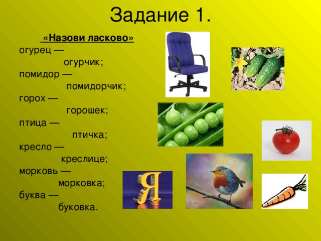 «Назови ласково» огурец —  огурчик;  помидор —  помидорчик;  горох —  горошек; птица —  птичка; кресло —  креслице; морковь —  морковка; буква —  буковка.