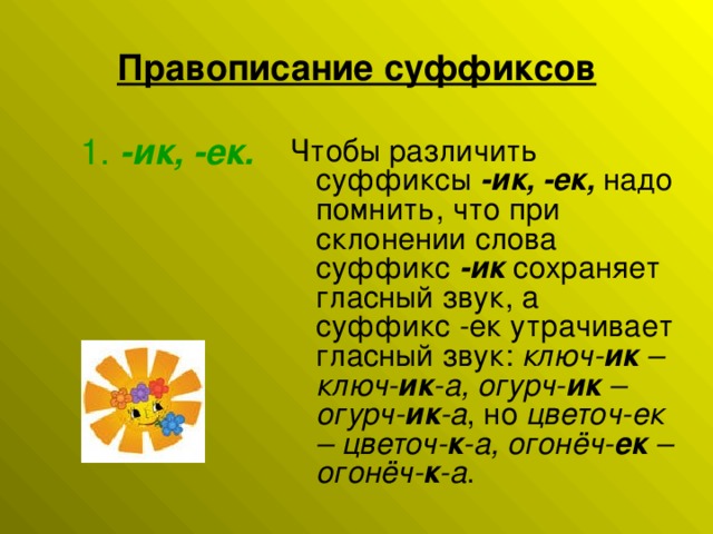 Правописание суффиксов       1.  -ик, -ек. Чтобы различить суффиксы -ик, -ек, надо помнить, что при склонении слова суффикс  -ик  сохраняет гласный звук, а суффикс -ек утрачивает гласный звук:  ключ- ик  – ключ- ик -а, огурч- ик  – огурч- ик -а , но  цветоч-ек – цветоч- к -а, огонёч- ек  – огонёч- к -а .