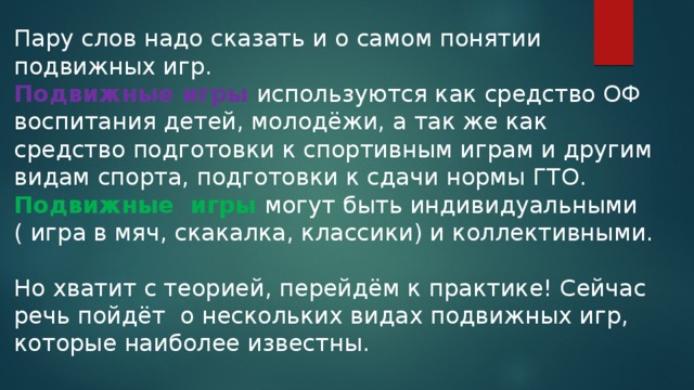 Пару слов надо сказать и о самом понятии подвижных игр. Подвижные игры используются как средство ОФ воспитания детей, молодёжи, а так же как средство подготовки к спортивным играм и другим видам спорта, подготовки к сдачи нормы ГТО. Подвижные игры могут быть индивидуальными ( игра в мяч, скакалка, классики) и коллективными. Но хватит с теорией, перейдём к практике! Сейчас речь пойдёт о нескольких видах подвижных игр, которые наиболее известны.