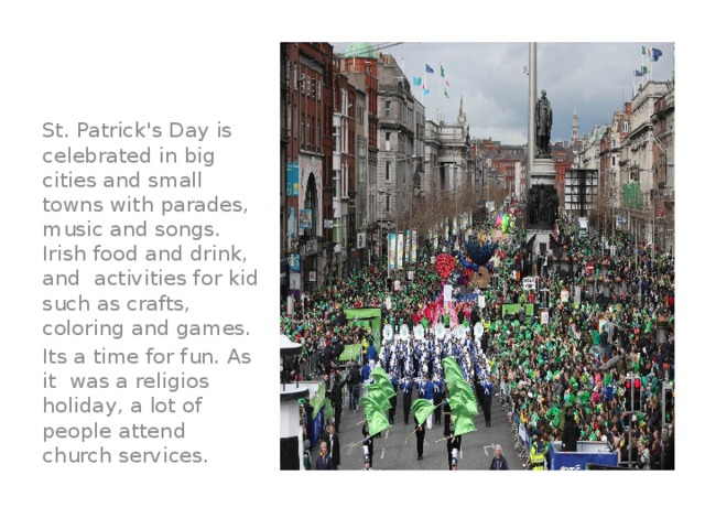 St. Patrick's Day is celebrated in big cities and small towns with parades, music and songs. Irish food and drink, and activities for kid such as crafts, coloring and games. Its a time for fun. As it was a religios holiday, a lot of people attend church services.