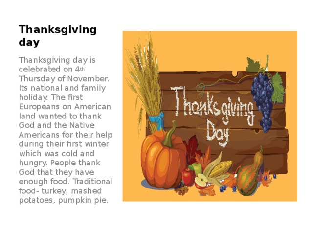 Thanksgiving day Thanksgiving day is celebrated on 4 th Thursday of November. Its national and family holiday. The first Europeans on American land wanted to thank God and the Native Americans for their help during their first winter which was cold and hungry. People thank God that they have enough food. Traditional food- turkey, mashed potatoes, pumpkin pie.