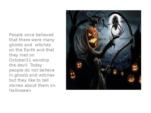 People once believed that there were many ghosts and witches on the Earth and that they met on October31 worship the devil. Today people do not believe in ghosts and witches but they like to tell stories about them on Halloween