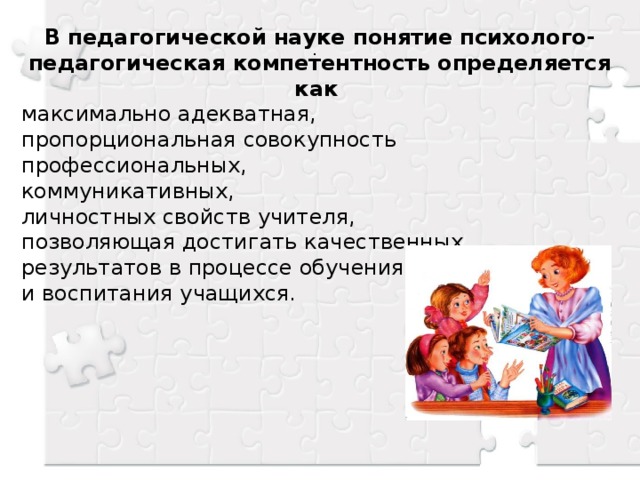 . В педагогической науке понятие психолого-педагогическая компетентность определяется как максимально адекватная, пропорциональная совокупность профессиональных, коммуникативных, личностных свойств учителя, позволяющая достигать качественных результатов в процессе обучения и воспитания учащихся.