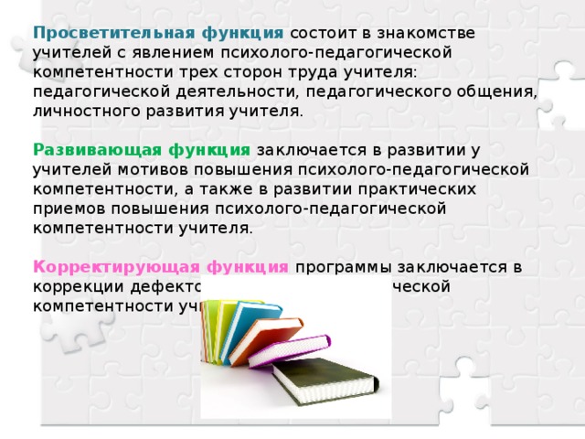 Просветительная функция  состоит в знакомстве учителей с явлением психолого-педагогической компетентности трех сторон труда учителя: педагогической деятельности, педагогического общения, личностного развития учителя. Развивающая функция заключается в развитии у учителей мотивов повышения психолого-педагогической компетентности, а также в развитии практических приемов повышения психолого-педагогической компетентности учителя. Корректирующая функция программы заключается в коррекции дефектов психолого-педагогической компетентности учителя.