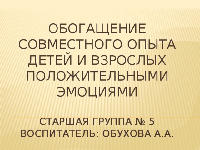 Обогащение совместного опыта детей и взрослых положительными эмоциями   старшая группа № 5  Воспитатель: Обухова А.А.