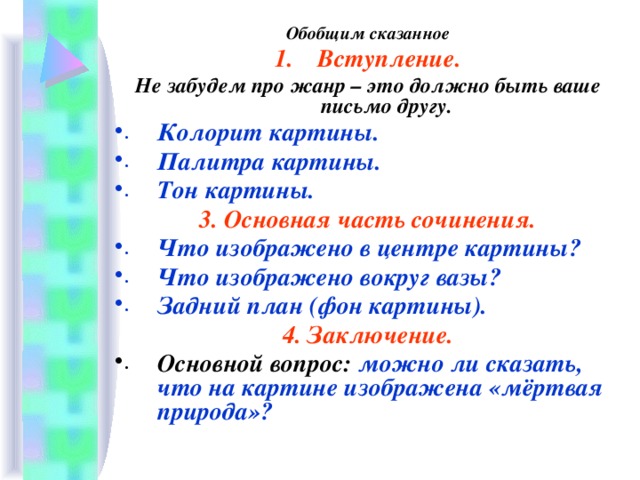 Обобщим сказанное Вступление. Не забудем про жанр – это должно быть ваше письмо другу. Колорит картины. Палитра картины. Тон картины. 3. Основная часть сочинения. Что изображено в центре картины? Что изображено вокруг вазы? Задний план (фон картины). 4. Заключение. Основной вопрос: можно ли сказать, что на картине изображена «мёртвая природа»?