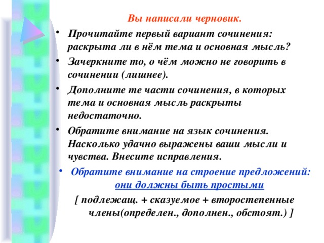 Вы написали черновик. Прочитайте первый вариант сочинения: раскрыта ли в нём тема и основная мысль? Зачеркните то, о чём можно не говорить в сочинении (лишнее). Дополните те части сочинения, в которых тема и основная мысль раскрыты недостаточно. Обратите внимание на язык сочинения. Насколько удачно выражены ваши мысли и чувства. Внесите исправления. Обратите внимание на строение предложений: они должны быть простыми  [ подлежащ. + сказуемое + второстепенные члены(определен., дополнен., обстоят.) ]