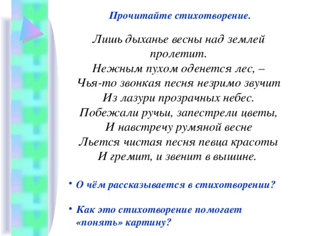 Прочитайте стихотворение.  Лишь дыханье весны над землей пролетит.  Нежным пухом оденется лес, –  Чья-то звонкая песня незримо звучит  Из лазури прозрачных небес.  Побежали ручьи, запестрели цветы,  И навстречу румяной весне  Льется чистая песня певца красоты  И гремит, и звенит в вышине.  О чём рассказывается в стихотворении?