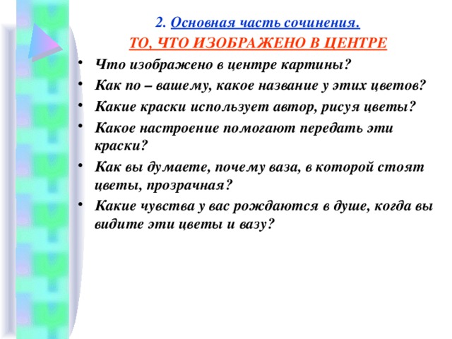 2. Основная часть сочинения. ТО, ЧТО ИЗОБРАЖЕНО В ЦЕНТРЕ Что изображено в центре картины? Как по – вашему, какое название у этих цветов? Какие краски использует автор, рисуя цветы? Какое настроение помогают передать эти краски? Как вы думаете, почему ваза, в которой стоят цветы, прозрачная? Какие чувства у вас рождаются в душе, когда вы видите эти цветы и вазу?