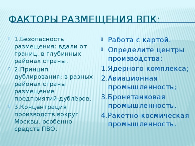 Факторы размещения ВПК: 1.Безопасность размещения: вдали от границ, в глубинных районах страны. 2.Принцип дублирования: в разных районах страны размещение предприятий-дублёров. 3.Концентрация производств вокруг Москвы, особенно средств ПВО. Работа с картой. Определите центры производства: 1.Ядерного комплекса; 2.Авиационная промышленность; 3.Бронетанковая промышленность. 4.Ракетно-космическая промышленность.