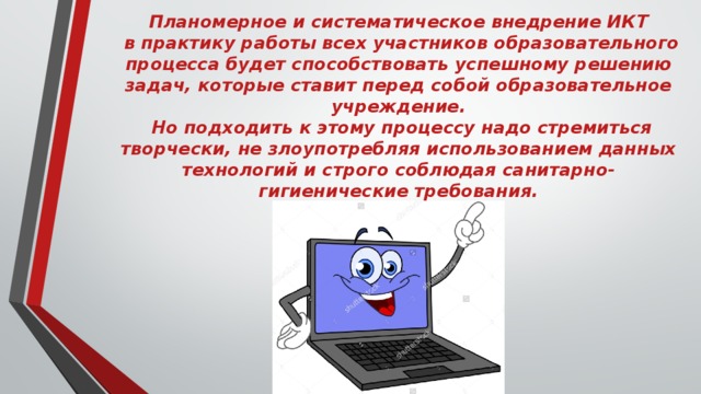 Планомерное и систематическое внедрение ИКТ  в практику работы всех участников образовательного процесса будет способствовать успешному решению задач, которые ставит перед собой образовательное учреждение.  Но подходить к этому процессу надо стремиться творчески, не злоупотребляя использованием данных технологий и строго соблюдая санитарно-гигиенические требования.