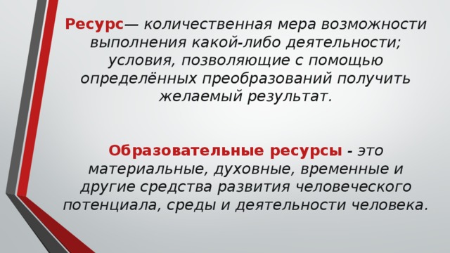 Ресурс — количественная мера возможности выполнения какой-либо деятельности; условия, позволяющие с помощью определённых преобразований получить желаемый результат.    Образовательные ресурсы  - это материальные, духовные, временные и другие средства развития человеческого потенциала, среды и деятельности человека.