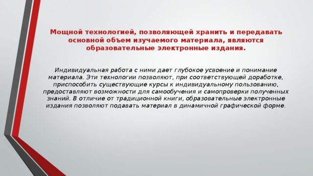 Мощной технологией, позволяющей хранить и передавать основной объем изучаемого материала, являются образовательные электронные издания.    Индивидуальная работа с ними дает глубокое усвоение и понимание материала. Эти технологии позволяют, при соответствующей доработке, приспособить существующие курсы к индивидуальному пользованию, предоставляют возможности для самообучения и самопроверки полученных знаний. В отличие от традиционной книги, образовательные электронные издания позволяют подавать материал в динамичной графической форме .