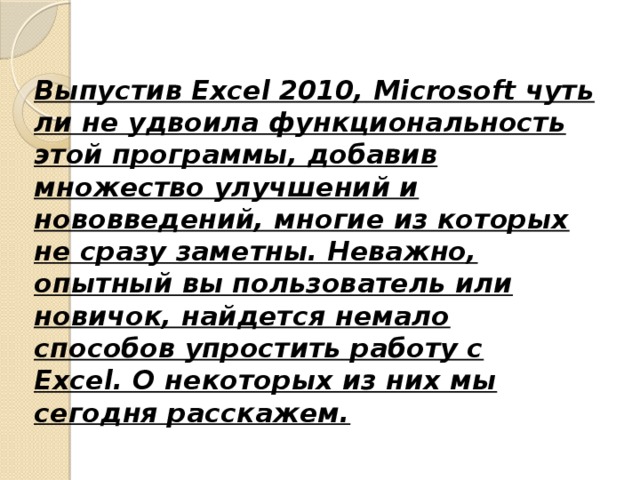 Выпустив Excel 2010, Microsoft чуть ли не удвоила функциональность этой программы, добавив множество улучшений и нововведений, многие из которых не сразу заметны. Неважно, опытный вы пользователь или новичок, найдется немало способов упростить работу с Excel. О некоторых из них мы сегодня расскажем.