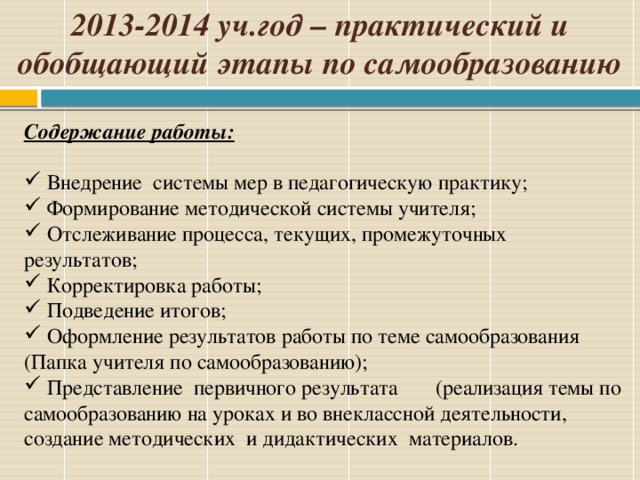 2013-2014 уч.год – практический и обобщающий этапы по самообразованию Содержание работы:    Внедрение системы мер в педагогическую практику;  Формирование методической системы учителя;  Отслеживание процесса, текущих, промежуточных результатов;  Корректировка работы;  Подведение итогов;  Оформление результатов работы по теме самообразования (Папка учителя по самообразованию);  Представление первичного результата (реализация темы по самообразованию на уроках и во внеклассной деятельности, создание методических и дидактических материалов.    