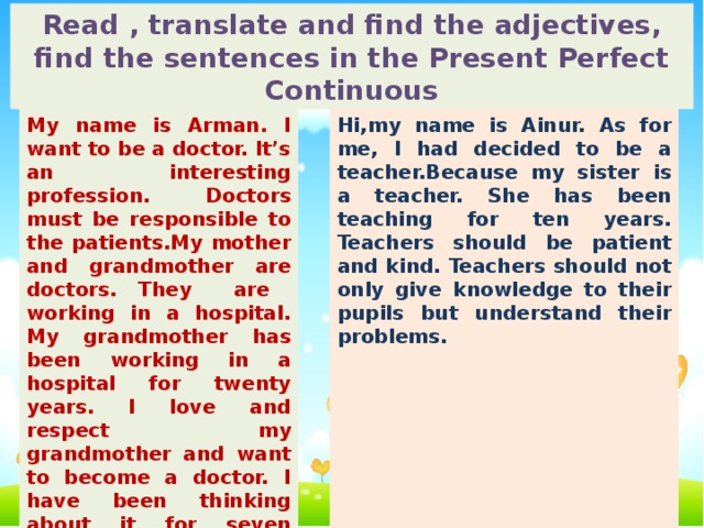 Read , translate and find the adjectives, find the sentences in the Present Perfect Continuous My name is Arman. I want to be a doctor. It’s an interesting profession. Doctors must be responsible to the patients.My mother and grandmother are doctors. They are working in a hospital. My grandmother has been working in a hospital for twenty years. I love and respect my grandmother and want to become a doctor. I have been thinking about it for seven years. Iwant to help and treat my people. Hi,my name is Ainur. As for me, I had decided to be a teacher.Because my sister is a teacher. She has been teaching for ten years. Teachers should be patient and kind. Teachers should not only give knowledge to their pupils but understand their problems. Teachers and pupils should work together. I prefer to be a teacher of English. It will be a chance to fulfill my dream of helping people to learn the language. So I think that I have made the right choice. Ihave been dreaming about it for five years.