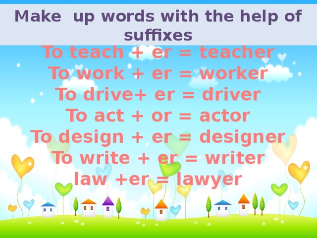 Make up words with the help of suffixes To teach + er = teacher To work + er = worker To drive+ er = driver To act + or = actor To design + er = designer To write + er = writer  law +er = lawyer