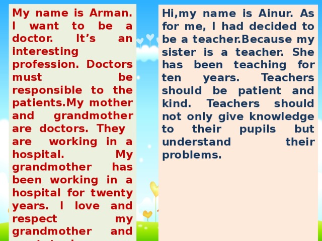 My name is Arman. I want to be a doctor. It’s an interesting profession. Doctors must be responsible to the patients.My mother and grandmother are doctors. They are working in a hospital. My grandmother has been working in a hospital for twenty years. I love and respect my grandmother and want to become a doctor. I have been thinking about it for seven years. Iwant to help and treat my people. Hi,my name is Ainur. As for me, I had decided to be a teacher.Because my sister is a teacher. She has been teaching for ten years. Teachers should be patient and kind. Teachers should not only give knowledge to their pupils but understand their problems. Teachers and pupils should work together. I prefer to be a teacher of English. It will be a chance to fulfill my dream of helping people to learn the language. So I think that I have made the right choice. Ihave been dreaming about it for five years.