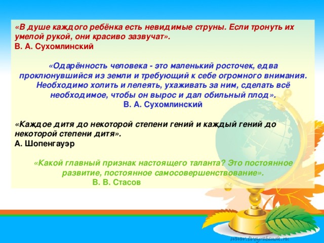 «В душе каждого ребёнка есть невидимые струны. Если тронуть их умелой рукой, они красиво зазвучат». В. А. Сухомлинский  «Одарённость человека - это маленький росточек, едва проклюнувшийся из земли и требующий к себе огромного внимания. Необходимо холить и лелеять, ухаживать за ним, сделать всё необходимое, чтобы он вырос и дал обильный плод». В. А. Сухомлинский  «Каждое дитя до некоторой степени гений и каждый гений до некоторой степени дитя». А. Шопенгауэр  «Какой главный признак настоящего таланта? Это постоянное развитие, постоянное самосовершенствование».  В. В. Стасов