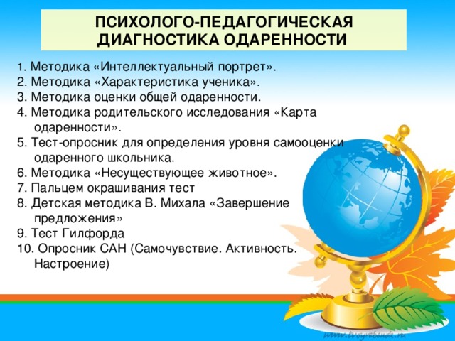 ПСИХОЛОГО-ПЕДАГОГИЧЕСКАЯ ДИАГНОСТИКА ОДАРЕННОСТИ   1 . Методика «Интеллектуальный портрет». 2. Методика «Характеристика ученика». 3. Методика оценки общей одаренности. 4. Методика родительского исследования «Карта одаренности». 5. Тест-опросник для определения уровня самооценки одаренного школьника. 6. Методика «Несуществующее животное». 7. Пальцем окрашивания тест 8. Детская методика В. Михала «Завершение предложения» 9. Тест Гилфорда 10. Опросник САН (Самочувствие. Активность. Настроение)