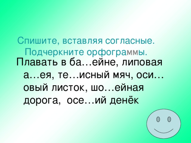 Спишите, вставляя согласные. Подчеркните орфогра мм ы.   Плавать в ба…ейне, липовая а…ея, те…исный мяч, оси…овый листок, шо…ейная дорога, осе…ий денёк