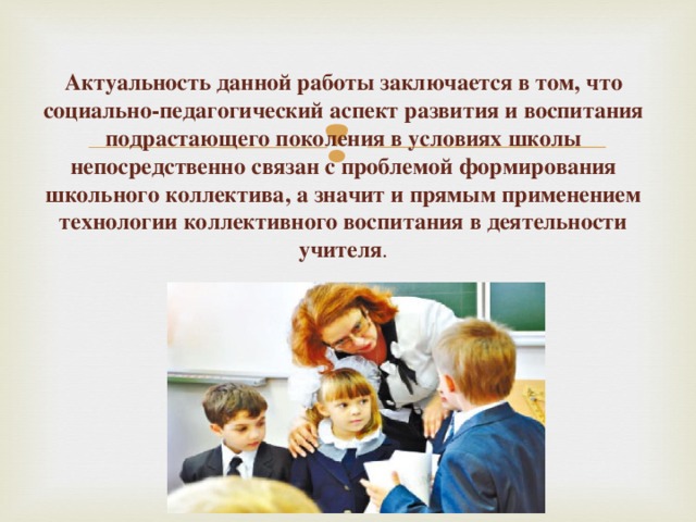 Актуальность данной работы заключается в том, что социально-педагогический аспект развития и воспитания подрастающего поколения в условиях школы непосредственно связан с проблемой формирования школьного коллектива, а значит и прямым применением технологии коллективного воспитания в деятельности учителя .