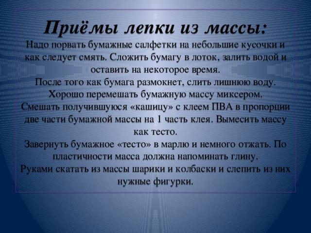 Приёмы лепки из массы:  Надо порвать бумажные салфетки на небольшие кусочки и как следует смять. Сложить бумагу в лоток, залить водой и оставить на некоторое время.  После того как бумага размокнет, слить лишнюю воду. Хорошо перемешать бумажную массу миксером.  Смешать получившуюся «кашицу» с клеем ПВА в пропорции две части бумажной массы на 1 часть клея. Вымесить массу как тесто.  Завернуть бумажное «тесто» в марлю и немного отжать. По пластичности масса должна напоминать глину.  Руками скатать из массы шарики и колбаски и слепить из них нужные фигурки.