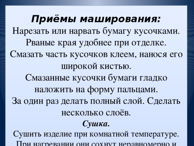 Приёмы маширования:  Нарезать или нарвать бумагу кусочками. Рваные края удобнее при отделке.  Смазать часть кусочков клеем, нанося его широкой кистью.  Смазанные кусочки бумаги гладко наложить на форму пальцами.  За один раз делать полный слой. Сделать несколько слоёв.  Сушка.  Сушить изделие при комнатной температуре. При нагревании они сохнут неравномерно и могут потрескаться. Для сушки лучше разложить их на полиэтиленовой плёнке.  Грунтовка.  Грунтовка – это подготовка к окраске. Светлые изделия грунтуются белой эмульсионной краской. Тёмные – смесью ПВА и одной части воды.  Окраска.  Используются масляные краски или гуашь. К гуаши надо подмешать немного бытового клея ПВА, иначе она может смазаться при лакировке.  Лакировка.  Лакировка создаёт на поверхности красивый глянцевый слой.