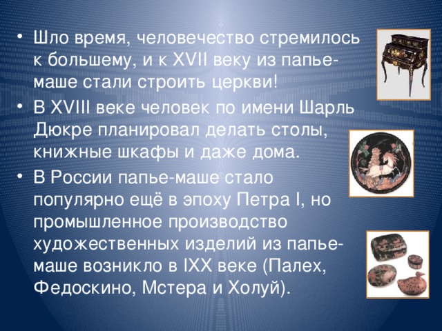 Шло время, человечество стремилось к большему, и к XVII веку из папье-маше стали строить церкви! В XVIII веке человек по имени Шарль Дюкре планировал делать столы, книжные шкафы и даже дома. В России папье-маше стало популярно ещё в эпоху Петра I, но промышленное производство художественных изделий из папье-маше возникло в IXX веке (Палех, Федоскино, Мстера и Холуй).