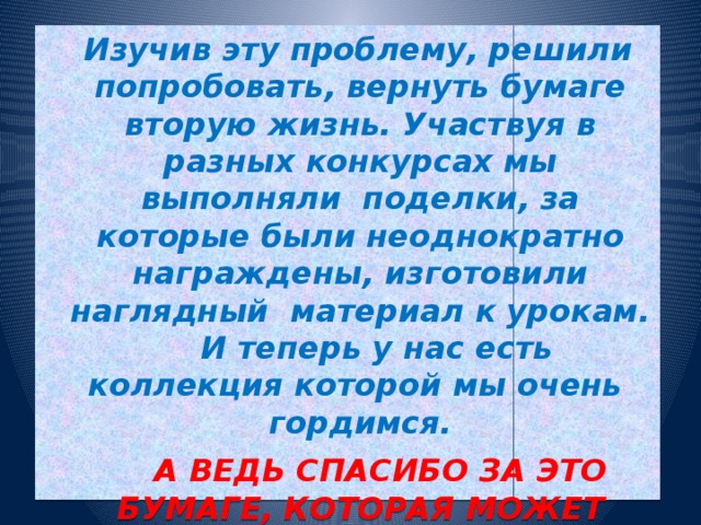 Изучив эту проблему, решили попробовать, вернуть бумаге вторую жизнь. Участвуя в разных конкурсах мы выполняли поделки, за которые были неоднократно награждены, изготовили наглядный материал к урокам. И теперь у нас есть коллекция которой мы очень гордимся.  А ВЕДЬ СПАСИБО ЗА ЭТО БУМАГЕ, КОТОРАЯ МОЖЕТ ПРИОБРАЗИТЬСЯ С ПОМОЩЬЮ ПАПЬЕ- МАШЕ, РАДУЮЩАЯ НАС И ОКРУЖАЮЩИХ НАС ЛЮДЕЙ.