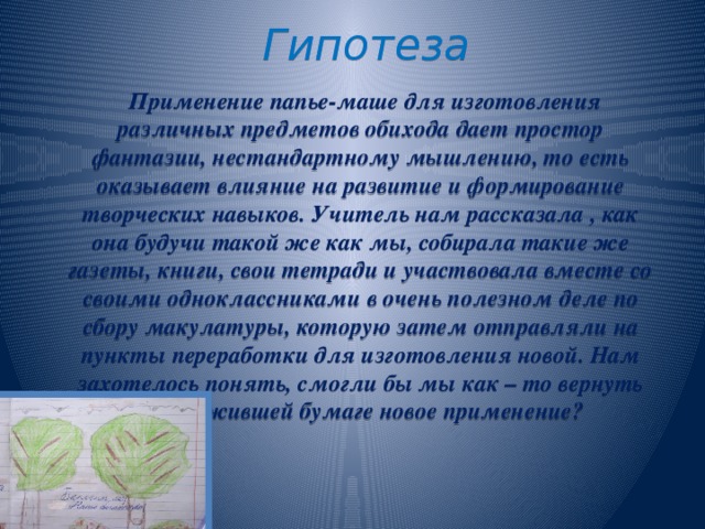 Гипотеза  Применение папье-маше для изготовления различных предметов обихода дает простор фантазии, нестандартному мышлению, то есть оказывает влияние на развитие и формирование творческих навыков. Учитель нам рассказала , как она будучи такой же как мы, собирала такие же газеты, книги, свои тетради и участвовала вместе со своими одноклассниками в очень полезном деле по сбору макулатуры, которую затем отправляли на пункты переработки для изготовления новой. Нам захотелось понять, смогли бы мы как – то вернуть отслужившей бумаге новое применение?