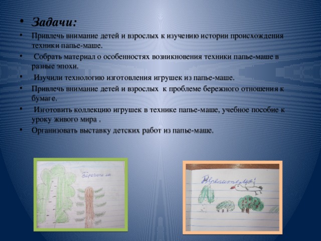 Задачи: Привлечь внимание детей и взрослых к изучению истории происхождения техники папье-маше.  Собрать материал о особенностях возникновения техники папье-маше в разные эпохи.   Изучили технологию изготовления игрушек из папье-маше. Привлечь внимание детей и взрослых к проблеме бережного отношения к бумаге.   Изготовить коллекцию игрушек в технике папье-маше, учебное пособие к уроку живого мира . Организовать выставку детских работ из папье-маше.