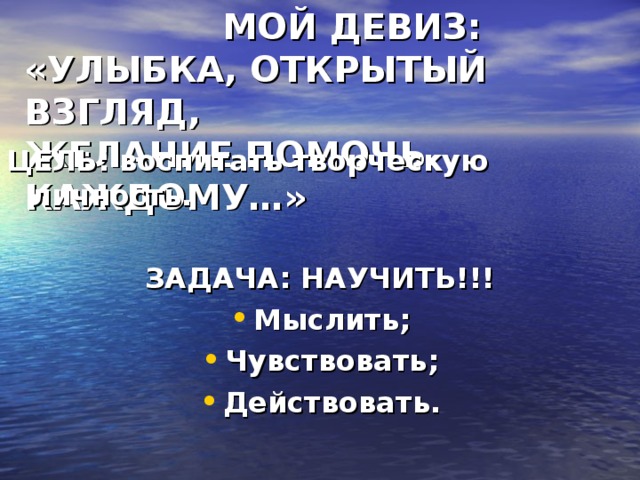 МОЙ ДЕВИЗ:  «УЛЫБКА, ОТКРЫТЫЙ ВЗГЛЯД,  ЖЕЛАНИЕ ПОМОЧЬ КАЖДОМУ…» ЦЕЛЬ: воспитать творческую личность.  ЗАДАЧА: НАУЧИТЬ!!!