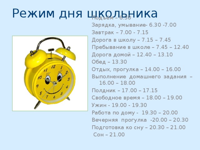 Режим дня школьника Подъём – 6.30 Зарядка, умывание- 6.30 -7.00 Завтрак – 7.00 - 7.15 Дорога в школу – 7.15 – 7.45 Пребывание в школе – 7.45 – 12.40 Дорога домой – 12.40 – 13.10 Обед – 13.30 Отдых, прогулка – 14.00 – 16.00 Выполнение домашнего задания – 16.00 – 18.00 Полдник – 17.00 – 17.15 Свободное время – 18.00 – 19.00 Ужин - 19.00 - 19.30 Работа по дому - 19.30 – 20.00 Вечерняя прогулка -20.00 – 20.30 Подготовка ко сну – 20.30 – 21.00  Сон – 21.00